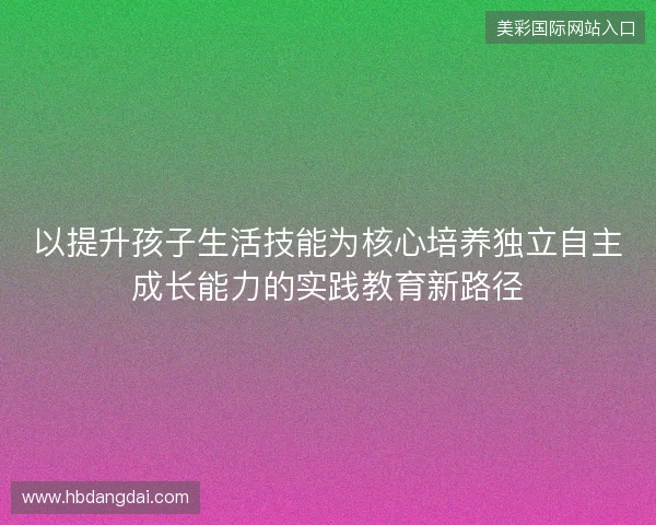 以提升孩子生活技能为核心培养独立自主成长能力的实践教育新路径 以提升孩子生活技能为核心培养独立自主成长能力的实践教育新路径