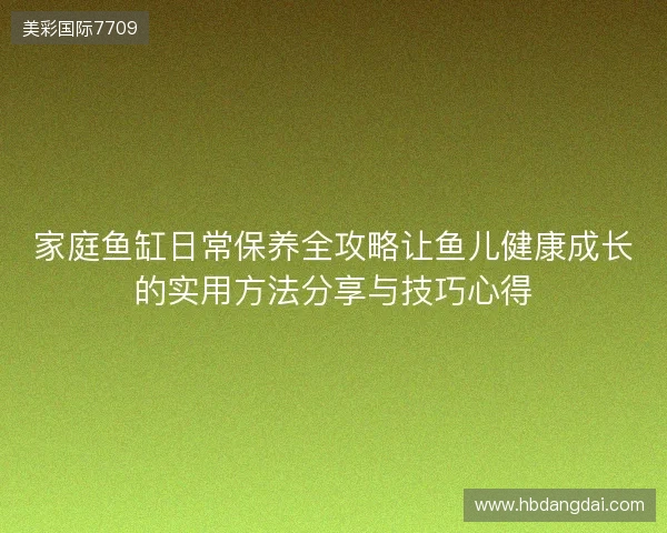 家庭鱼缸日常保养全攻略让鱼儿健康成长的实用方法分享与技巧心得 家庭鱼缸日常保养全攻略让鱼儿健康成长的实用方法分享与技巧心得
